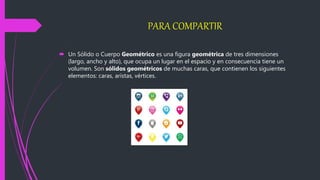 PARA COMPARTIR
 Un Sólido o Cuerpo Geométrico es una figura geométrica de tres dimensiones
(largo, ancho y alto), que ocupa un lugar en el espacio y en consecuencia tiene un
volumen. Son sólidos geométricos de muchas caras, que contienen los siguientes
elementos: caras, aristas, vértices.
 