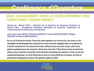 Conférence d’Ouverture
QUEL CHANGEMENT DANS LE DEVELOPPEMENT DES
TERRITOIRES TOURISTIQUES?
En un an le territoire évolue. Finies les interrogations sur les terroirs, les noms ou les
stratégies de développement. Aujourd’hui nous sommes engagés dans un programme
d’avenir construit sur les retours de toutes celles et ceux qui sont venus, chez nous,
passer quelques jours de vacances. Qu’avons-nous fait ? Que ferons-nous et comment
allons-nous construire ensemble notre territoire touristique de demain. C’est à ce jeu de
questions/réponses, en toute franchise et avec la convivialité qui s’impose, qu’élus et
partenaires dialogueront autour des grands sujets de 2010.
Animé par Marcel LEVY – Directeur de la rédaction de Vacances Pratiques &
Vincent Vlès – Enseignant chercheur spécialiste du tourisme, Professeur de
l’Université de Pau Adour pour introduction
Avec Jean Louis NESTI, Christèle COURSAT, Jacques DESCARGUES, Philippe
NAUCHE et Patricia BROUSSOLLE
 