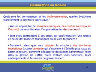 Destinations en tension
Quels sont les permanences et les bouleversements, quelles évolutions
transforment le territoire touristique ?
• Voit-on apparaître de nouvelles pratiques, des confins nouveaux de
l’activité qui modifieraient l’organisation des destinations ?
• Sont-elles confrontées à des crises qui confirmeraient une remise
en cause des modèles touristiques qui les ont façonnées ?
• Comment, dans quel sens adapter la structure des territoires
touristiques à cette demande qui s’exprime à l’échelle plus vaste du
bassin d’accueil, comment dépasser le découpage administratif local
dans la gestion de l’offre, faire évoluer leurs fonctions, leurs
aménagements et les modes de gouvernance ?
13
 