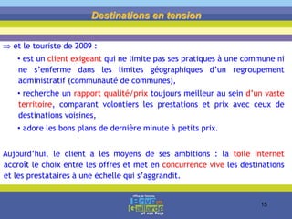  et le touriste de 2009 :
• est un client exigeant qui ne limite pas ses pratiques à une commune ni
ne s’enferme dans les limites géographiques d’un regroupement
administratif (communauté de communes),
• recherche un rapport qualité/prix toujours meilleur au sein d’un vaste
territoire, comparant volontiers les prestations et prix avec ceux de
destinations voisines,
• adore les bons plans de dernière minute à petits prix.
Aujourd’hui, le client a les moyens de ses ambitions : la toile Internet
accroît le choix entre les offres et met en concurrence vive les destinations
et les prestataires à une échelle qui s’aggrandit.
Destinations en tension
15
 
