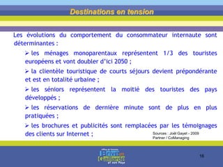 Les évolutions du comportement du consommateur internaute sont
déterminantes :
 les ménages monoparentaux représentent 1/3 des touristes
européens et vont doubler d’ici 2050 ;
 la clientèle touristique de courts séjours devient prépondérante
et est en totalité urbaine ;
 les séniors représentent la moitié des touristes des pays
développés ;
 les réservations de dernière minute sont de plus en plus
pratiquées ;
 les brochures et publicités sont remplacées par les témoignages
des clients sur Internet ;
Destinations en tension
Sources : Joël Gayet - 2009
Partner / CoManaging
16
 