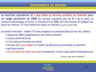 Le tourisme représente 42 % des biens et services achetés sur Internet pour
un usage personnel en 2008 (le tourisme représente plus de 30 % de la valeur du
commerce électronique en France (7 milliards d’€ en 2008, 45 % des Français ont préparé leur
séjour sur Internet, 31 % ont acheté leur séjour sur Internet) (sources eurostat 2009).
Le touriste internaute - mobile (17 % des européens se connectent déjà sur leur tél. mobile) :
 dispose de 1000 € supplémentaires de revenus mensuels
 est plus jeune de 20 ans
 a un niveau de formation plus élevé
 est plus actif, plus exigeant en matière de découverte patrimoniale et culturelle
 part plus souvent
 crée lui-même de l’offre touristique (randonnées, circuits, prescription d’hébergements)
Destinations en tension
sources : www.raffour-interactif.fr
17
 