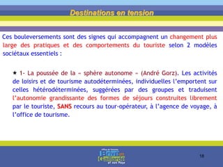 Ces bouleversements sont des signes qui accompagnent un changement plus
large des pratiques et des comportements du touriste selon 2 modèles
sociétaux essentiels :
 1- La poussée de la « sphère autonome » (André Gorz). Les activités
de loisirs et de tourisme autodéterminées, individuelles l’emportent sur
celles hétérodéterminées, suggérées par des groupes et traduisent
l’autonomie grandissante des formes de séjours construites librement
par le touriste, SANS recours au tour-opérateur, à l’agence de voyage, à
l’office de tourisme.
Destinations en tension
18
 