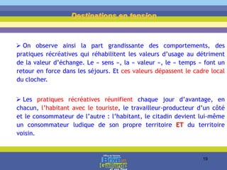  On observe ainsi la part grandissante des comportements, des
pratiques récréatives qui réhabilitent les valeurs d’usage au détriment
de la valeur d’échange. Le « sens », la « valeur », le « temps » font un
retour en force dans les séjours. Et ces valeurs dépassent le cadre local
du clocher.
 Les pratiques récréatives réunifient chaque jour d’avantage, en
chacun, l’habitant avec le touriste, le travailleur-producteur d’un côté
et le consommateur de l’autre : l’habitant, le citadin devient lui-même
un consommateur ludique de son propre territoire ET du territoire
voisin.
Destinations en tension
19
 