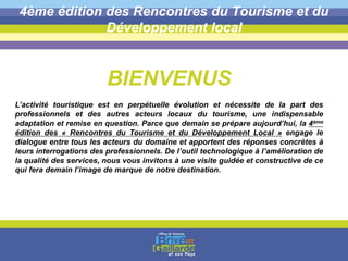 4ème édition des Rencontres du Tourisme et du
Développement local
BIENVENUS
L’activité touristique est en perpétuelle évolution et nécessite de la part des
professionnels et des autres acteurs locaux du tourisme, une indispensable
adaptation et remise en question. Parce que demain se prépare aujourd’hui, la 4ème
édition des « Rencontres du Tourisme et du Développement Local » engage le
dialogue entre tous les acteurs du domaine et apportent des réponses concrètes à
leurs interrogations des professionnels. De l’outil technologique à l’amélioration de
la qualité des services, nous vous invitons à une visite guidée et constructive de ce
qui fera demain l’image de marque de notre destination.
 