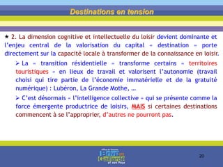 Destinations en tension
 2. La dimension cognitive et intellectuelle du loisir devient dominante et
l’enjeu central de la valorisation du capital « destination » porte
directement sur la capacité locale à transformer de la connaissance en loisir.
 La « transition résidentielle » transforme certains « territoires
touristiques » en lieux de travail et valorisent l’autonomie (travail
choisi qui tire partie de l’économie immatérielle et de la gratuité
numérique) : Lubéron, La Grande Mothe, …
 C’est désormais « l’intelligence collective » qui se présente comme la
force émergente productrice de loisirs, MAIS si certaines destinations
commencent à se l’approprier, d’autres ne pourront pas.
20
 
