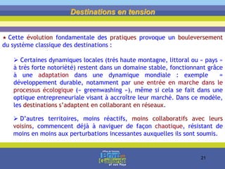 Destinations en tension
 Cette évolution fondamentale des pratiques provoque un bouleversement
du système classique des destinations :
 Certaines dynamiques locales (très haute montagne, littoral ou « pays »
à très forte notoriété) restent dans un domaine stable, fonctionnant grâce
à une adaptation dans une dynamique mondiale : exemple =
développement durable, notamment par une entrée en marche dans le
processus écologique (« greenwashing »), même si cela se fait dans une
optique entrepreneuriale visant à accroître leur marché. Dans ce modèle,
les destinations s’adaptent en collaborant en réseaux.
 D’autres territoires, moins réactifs, moins collaboratifs avec leurs
voisins, commencent déjà à naviguer de façon chaotique, résistant de
moins en moins aux perturbations incessantes auxquelles ils sont soumis.
21
 