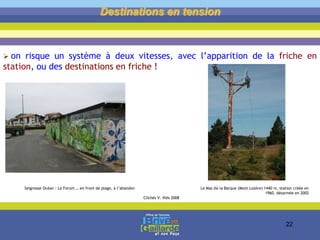 Destinations en tension
 on risque un système à deux vitesses, avec l’apparition de la friche en
station, ou des destinations en friche !
Seignosse Océan : Le Forum … en front de plage, à l’abandon Le Mas de la Barque (Mont Lozère) 1440 m, station créée en
1960, désarmée en 2002
Clichés V. Vlès 2008
22
 