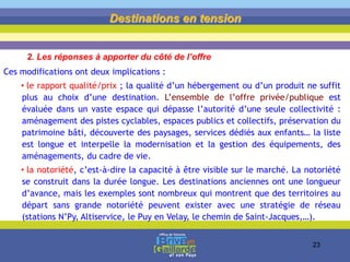 Ces modifications ont deux implications :
• le rapport qualité/prix ; la qualité d’un hébergement ou d’un produit ne suffit
plus au choix d’une destination. L’ensemble de l’offre privée/publique est
évaluée dans un vaste espace qui dépasse l’autorité d’une seule collectivité :
aménagement des pistes cyclables, espaces publics et collectifs, préservation du
patrimoine bâti, découverte des paysages, services dédiés aux enfants… la liste
est longue et interpelle la modernisation et la gestion des équipements, des
aménagements, du cadre de vie.
• la notoriété, c’est-à-dire la capacité à être visible sur le marché. La notoriété
se construit dans la durée longue. Les destinations anciennes ont une longueur
d’avance, mais les exemples sont nombreux qui montrent que des territoires au
départ sans grande notoriété peuvent exister avec une stratégie de réseau
(stations N’Py, Altiservice, le Puy en Velay, le chemin de Saint-Jacques,…).
Destinations en tension
2. Les réponses à apporter du côté de l’offre
23
 