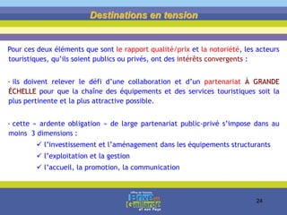 Pour ces deux éléments que sont le rapport qualité/prix et la notoriété, les acteurs
touristiques, qu’ils soient publics ou privés, ont des intérêts convergents :
- ils doivent relever le défi d’une collaboration et d’un partenariat À GRANDE
ÉCHELLE pour que la chaîne des équipements et des services touristiques soit la
plus pertinente et la plus attractive possible.
- cette « ardente obligation » de large partenariat public-privé s’impose dans au
moins 3 dimensions :
 l’investissement et l’aménagement dans les équipements structurants
 l’exploitation et la gestion
 l’accueil, la promotion, la communication
Destinations en tension
24
 