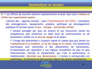  1- Les Offices de tourisme doivent impérativement évoluer dans leurs missions et
unifier leur rayonnement spatial :
• devenir des « agences conseils » pour l’enrichissement de l’offre = conception
des aménagements, équipements, produits, politiques de développement
publiques ET privées autour d’une « marque » territoriale unifiée :
 marque partagée par tous les acteurs et qui restructure toutes les
compétences (pas seulement un label local de communication ou de
promotion), fondée sur le sens du voyage et du séjour.
 L’image des destinations a toujours reposé et repose plus que jamais sur
l’authenticité et la tradition, la vie de village et la nature. Ces fondements
touristiques sont confrontés à des phénomènes de banalisation,
d’urbanisation qui répondent à une logique immobilière de plus en plus
internationale, normée et standardisée, qui n’est ni authentique, ni
traditionnelle. Attention aux déconnexions ! L’action à entreprendre est
systémique : le tourisme ne doit pas être séparé des autres compétences.
Destinations en tension
25
 