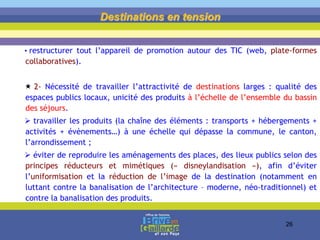 • restructurer tout l’appareil de promotion autour des TIC (web, plate-formes
collaboratives).
 2- Nécessité de travailler l’attractivité de destinations larges : qualité des
espaces publics locaux, unicité des produits à l’échelle de l’ensemble du bassin
des séjours.
 travailler les produits (la chaîne des éléments : transports + hébergements +
activités + évènements…) à une échelle qui dépasse la commune, le canton,
l’arrondissement ;
 éviter de reproduire les aménagements des places, des lieux publics selon des
principes réducteurs et mimétiques (« disneylandisation »), afin d’éviter
l’uniformisation et la réduction de l’image de la destination (notamment en
luttant contre la banalisation de l’architecture – moderne, néo-traditionnel) et
contre la banalisation des produits.
Destinations en tension
26
 