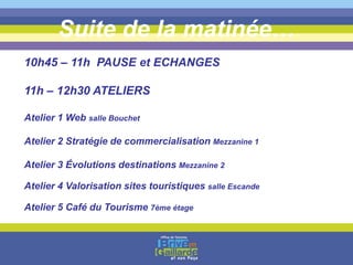 Suite de la matinée…
10h45 – 11h PAUSE et ECHANGES
11h – 12h30 ATELIERS
Atelier 1 Web salle Bouchet
Atelier 2 Stratégie de commercialisation Mezzanine 1
Atelier 3 Évolutions destinations Mezzanine 2
Atelier 4 Valorisation sites touristiques salle Escande
Atelier 5 Café du Tourisme 7ème étage
 