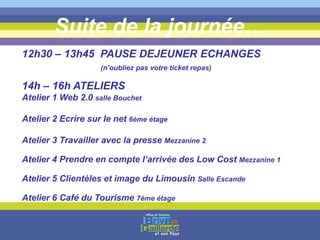 Suite de la journée…
12h30 – 13h45 PAUSE DEJEUNER ECHANGES
(n’oubliez pas votre ticket repas)
14h – 16h ATELIERS
Atelier 1 Web 2.0 salle Bouchet
Atelier 2 Ecrire sur le net 6ème étage
Atelier 3 Travailler avec la presse Mezzanine 2
Atelier 4 Prendre en compte l’arrivée des Low Cost Mezzanine 1
Atelier 5 Clientèles et image du Limousin Salle Escande
Atelier 6 Café du Tourisme 7ème étage
 