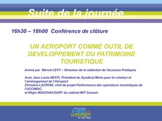 Suite de la journée…
16h30 – 18h00 Conférence de clôture
UN AEROPORT COMME OUTIL DE
DEVELOPPEMENT DU PATRIMOINE
TOURISTIQUE
Animé par Marcel LEVY – Directeur de la rédaction de Vacances Pratiques
Avec Jean Louis NESTI, Président du Syndicat Mixte pour la création et
l’aménagement de l’Aéroport
Christine LACROIX, chef de projet Performance des opérateurs touristiques de
l’UCCIMAC,
et Régis BOUCHACOURT du cabinet MIT Conseil.
 