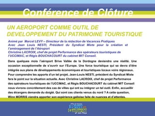 Conférence de Clôture
Dans quelques mois l’aéroport Brive Vallée de la Dordogne deviendra une réalité. Une
occasion exceptionnelle de s’ouvrir sur l’Europe. Une force touristique qui se devra d’être
intégrée aux plans de développements économiques et touristiques locaux voire régionaux.
Pour comprendre les apports d’un tel projet, Jean-Louis NESTI, président du Syndicat Mixte
fera le point sur la situation actuelle. Avec Christine LACROIX, chef de projet Performance
des opérateurs touristiques de l’UCCIMAC, et Régis BOUCHACOURT du cabinet MIT Conseil
nous vivrons concrètement des cas de villes qui ont su intégrer un tel outil. Enfin, accueillir
des étrangers demande du doigté. Qui sont ces clients venus du nord ? A cette question,
Winn MORRIS viendra apporter son expérience galloise faite de nuances et d’attentes.
UN AEROPORT COMME OUTIL DE
DEVELOPPEMENT DU PATRIMOINE TOURISTIQUE
Animé par Marcel LEVY – Directeur de la rédaction de Vacances Pratiques
Avec Jean Louis NESTI, Président du Syndicat Mixte pour la création et
l’aménagement de l’Aéroport
Christine LACROIX, chef de projet Performance des opérateurs touristiques de
l’UCCIMAC, et Régis BOUCHACOURT du cabinet MIT Conseil.
 