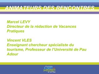 ANIMATEURS DES RENCONTRES
Marcel LEVY
Directeur de la rédaction de Vacances
Pratiques
Vincent VLES
Enseignant chercheur spécialiste du
tourisme, Professeur de l’Université de Pau
Adour
 