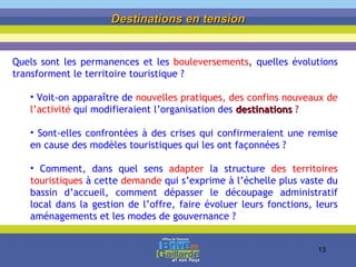 Destinations en tension Quels sont les permanences et les  bouleversements ,  quelles évolutions transforment le territoire touristique ?  Voit-on apparaître de  nouvelles pratiques, des confins nouveaux de l’activité  qui modifieraient l’organisation des  destinations  ?  Sont-elles confrontées à des crises qui confirmeraient une remise en cause des modèles touristiques qui les ont façonnées ? Comment, dans quel sens  adapter  la structure  des territoires touristiques  à cette  demande  qui s’exprime à l’échelle plus vaste du bassin d’accueil, comment dépasser le découpage administratif local dans la gestion de l’offre, faire évoluer leurs fonctions, leurs aménagements et les modes de gouvernance ?  