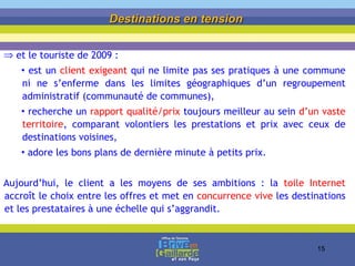 et le touriste de 2009 :  est un  client exigeant  qui ne limite pas ses pratiques à une commune ni ne s’enferme dans les limites géographiques d’un regroupement administratif (communauté de communes),  recherche un  rapport qualité/prix  toujours meilleur au sein  d’un vaste territoire , comparant volontiers les prestations et prix avec ceux de destinations voisines, adore les bons plans de dernière minute à petits prix. Aujourd’hui, le client a les moyens de ses ambitions : la  toile Internet  accroît le choix entre les offres et met en  concurrence vive  les destinations et les prestataires à une échelle qui s’aggrandit. Destinations en tension   