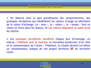 On observe ainsi la part grandissante des comportements, des pratiques récréatives qui réhabilitent les valeurs d’usage au détriment de la valeur d’échange. Le « sens », la « valeur », le « temps » font un retour en force dans les séjours. Et  ces valeurs dépassent le cadre local  du clocher. Les  pratiques récréatives réunifient  chaque jour d’avantage, en chacun,  l’habitant avec le touriste , le travailleur-producteur d’un côté et le consommateur de l’autre : l’habitant, le citadin devient lui-même un consommateur ludique de son propre territoire  ET   du territoire voisin. Destinations en tension 