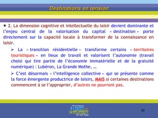 Destinations en tension 2.  La dimension cognitive et intellectuelle du loisir  devient dominante et l’enjeu central de la valorisation du capital « destination » porte directement sur la  capacité locale à transformer de la connaissance en loisir . La « transition résidentielle » transforme certains «  territoires touristiques  » en lieux de travail et valorisent l’autonomie (travail choisi qui tire partie de l’économie immatérielle et de la gratuité numérique) : Lubéron, La Grande Mothe, … C’est désormais « l’intelligence collective » qui se présente comme la force émergente productrice de loisirs,  MAIS   si certaines destinations commencent à se l’approprier,  d’autres ne pourront pas . 