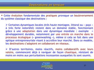 Destinations en tension   Cette  évolution  fondamentale des  pratiques  provoque un  bouleversement  du système classique des destinations : Certaines dynamiques locales (très haute montagne, littoral ou « pays » à très forte notoriété) restent dans un domaine stable, fonctionnant grâce à une  adaptation  dans une dynamique mondiale : exemple  = développement durable, notamment par  une entrée en marche dans le processus écologique  (« greenwashing »), même si cela se fait dans une optique entrepreneuriale visant à accroître leur marché. Dans ce  modèle, les  destinations s’adaptent   en collaborant en réseaux . D’autres territoires, moins réactifs,  moins collaboratifs avec leurs voisins , commencent déjà à naviguer de façon  chaotique , résistant de moins en moins aux perturbations incessantes auxquelles ils sont soumis. 