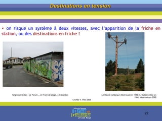 Destinations en tension   on risque un système à deux vitesses, avec l’apparition de la  friche en station , ou des  destinations en friche ! Seignosse Océan : Le Forum … en front de plage, à l’abandon  Le Mas de la Barque (Mont Lozère) 1440 m, station créée en 1960, désarmée en 2002 Clichés V. Vlès 2008 