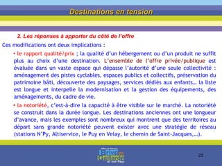 Ces modifications ont deux implications :  le rapport qualité/prix  ; la qualité d’un hébergement ou d’un produit ne suffit plus au choix d’une destination.  L’ensemble de l’offre privée/publique  est évaluée dans un vaste espace qui dépasse l’autorité d’une seule collectivité : aménagement des pistes cyclables, espaces publics et collectifs, préservation du patrimoine bâti, découverte des paysages, services dédiés aux enfants… la liste est longue et interpelle la modernisation et la gestion des équipements, des aménagements, du cadre de vie. la notoriété , c’est-à-dire la capacité à être visible sur le marché. La notoriété se construit dans la durée longue. Les destinations anciennes ont une longueur d’avance, mais les exemples sont nombreux qui montrent que des territoires au départ sans grande notoriété peuvent exister avec une stratégie de réseau (stations N’Py, Altiservice, le Puy en Velay, le chemin de Saint-Jacques,…). Destinations en tension 2. Les réponses à apporter du côté de l’offre 
