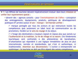 1-  Les Offices de tourisme doivent impérativement évoluer dans leurs  missions et unifier leur rayonnement spatial : devenir des « agences conseils » pour  l’enrichissement de l’offre  = conception des aménagements, équipements, produits, politiques de développement publiques ET privées autour  d’une « marque » territoriale unifiée  :  marque partagée par tous les acteurs et qui restructure toutes les compétences (pas seulement un label local de communication ou de promotion), fondée sur le  sens du voyage  et du séjour. L’image des destinations a toujours reposé et repose plus que jamais sur  l’authenticité et la tradition, la vie de village et la nature .  Ces fondements touristiques sont confrontés à des phénomènes de banalisation, d’urbanisation qui répondent à une logique immobilière de plus en plus internationale, normée et standardisée, qui n’est ni authentique, ni traditionnelle.  Attention aux déconnexions  ! L’action à entreprendre est systémique : le tourisme ne doit pas être séparé des autres compétences. Destinations en tension 