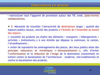 restructurer tout l’appareil de promotion autour des TIC (web,  plate-formes collaboratives ). 2-  Nécessité de travailler l’attractivité de  destinations  larges : qualité des espaces publics locaux, unicité des produits  à l’échelle de l’ensemble du bassin des séjours . travailler les produits (la chaîne des éléments : transports + hébergements + activités + évènements…) à une échelle qui dépasse la commune, le canton, l’arrondissement ;  éviter de reproduire les aménagements des places, des lieux publics selon des  principes réducteurs et mimétiques (« disneylandisation ») , afin d’éviter l’ uniformisation  et la  réduction de l’image   de la destination (notamment en luttant contre la banalisation de l’architecture – moderne, néo-traditionnel) et contre la banalisation des produits. Destinations en tension 