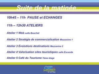 Suite de la matinée… 10h45 – 11h  PAUSE et ECHANGES 11h – 12h30 ATELIERS Atelier 1 Web  salle Bouchet Atelier 2 Stratégie de commercialisation  Mezzanine 1 Atelier 3 Évolutions destinations  Mezzanine 2 Atelier 4 Valorisation sites touristiques  salle Escande Atelier 5 Café du Tourisme  7ème étage 