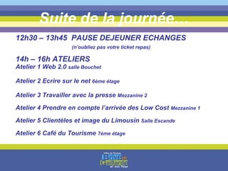 Suite de la journée… 12h30 – 13h45  PAUSE DEJEUNER ECHANGES   (n’oubliez pas votre ticket repas) 14h – 16h ATELIERS Atelier 1 Web 2.0  salle Bouchet Atelier 2 Ecrire sur le net  6ème étage Atelier 3 Travailler avec la presse  Mezzanine 2 Atelier 4 Prendre en compte l’arrivée des Low Cost  Mezzanine 1 Atelier 5 Clientèles et image du Limousin  Salle Escande Atelier 6 Café du Tourisme  7ème étage 