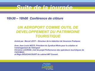 Suite de la journée… 16h30 – 18h00  Conférence de clôture UN AEROPORT COMME OUTIL DE DEVELOPPEMENT DU PATRIMOINE TOURISTIQUE Animé par  Marcel LEVY – Directeur de la rédaction de Vacances Pratiques Avec Jean Louis NESTI, Président du Syndicat Mixte pour la création et l’aménagement de l’Aéroport  Christine LACROIX, chef de projet Performance des opérateurs touristiques de l’UCCIMAC,  et Régis BOUCHACOURT du cabinet MIT Conseil. 