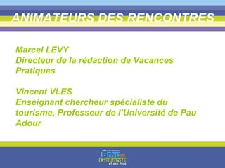 ANIMATEURS DES RENCONTRES Marcel LEVY  Directeur de la rédaction de Vacances Pratiques  Vincent VLES Enseignant chercheur spécialiste du tourisme, Professeur de l’Université de Pau Adour 