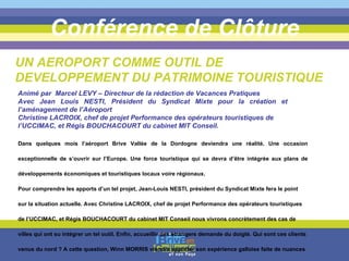 Conférence de Clôture Dans quelques mois l’aéroport Brive Vallée de la Dordogne deviendra une réalité. Une occasion exceptionnelle de s’ouvrir sur l’Europe. Une force touristique qui se devra d’être intégrée aux plans de développements économiques et touristiques locaux voire régionaux.  Pour comprendre les apports d’un tel projet, Jean-Louis NESTI, président du Syndicat Mixte fera le point sur la situation actuelle. Avec Christine LACROIX, chef de projet Performance des opérateurs touristiques de l’UCCIMAC, et Régis BOUCHACOURT du cabinet MIT Conseil nous vivrons concrètement des cas de villes qui ont su intégrer un tel outil. Enfin, accueillir des étrangers demande du doigté. Qui sont ces clients venus du nord ? A cette question, Winn MORRIS viendra apporter son expérience galloise faite de nuances et d’attentes.  UN AEROPORT COMME OUTIL DE DEVELOPPEMENT DU PATRIMOINE TOURISTIQUE Animé par  Marcel LEVY – Directeur de la rédaction de Vacances Pratiques Avec Jean Louis NESTI, Président du Syndicat Mixte pour la création et l’aménagement de l’Aéroport  Christine LACROIX, chef de projet Performance des opérateurs touristiques de l’UCCIMAC, et Régis BOUCHACOURT du cabinet MIT Conseil. 