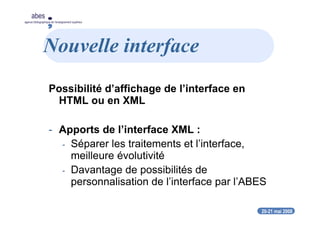 20-21 mai 2008
abes
agence bibliographique de l’enseignement supérieur
Nouvelle interface
Possibilité d’affichage de l’interface en
HTML ou en XML
- Apports de l’interface XML :
- Séparer les traitements et l’interface,
meilleure évolutivité
- Davantage de possibilités de
personnalisation de l’interface par l’ABES
 