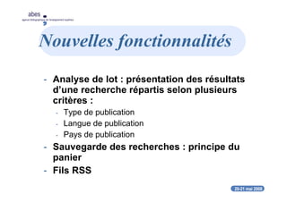 20-21 mai 2008
abes
agence bibliographique de l’enseignement supérieur
Nouvelles fonctionnalités
- Analyse de lot : présentation des résultats
d’une recherche répartis selon plusieurs
critères :
- Type de publication
- Langue de publication
- Pays de publication
- Sauvegarde des recherches : principe du
panier
- Fils RSS
 