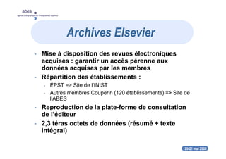 20-21 mai 2008
abes
agence bibliographique de l’enseignement supérieur
- Mise à disposition des revues électroniques
acquises : garantir un accès pérenne aux
données acquises par les membres
- Répartition des établissements :
- EPST => Site de l’INIST
- Autres membres Couperin (120 établissements) => Site de
l’ABES
- Reproduction de la plate-forme de consultation
de l’éditeur
- 2,3 téras octets de données (résumé + texte
intégral)
Archives Elsevier
 