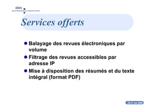 20-21 mai 2008
abes
agence bibliographique de l’enseignement supérieur
Services offerts
Balayage des revues électroniques par
volume
Filtrage des revues accessibles par
adresse IP
Mise à disposition des résumés et du texte
intégral (format PDF)
 