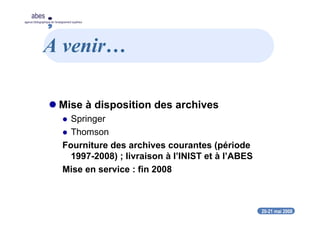 20-21 mai 2008
abes
agence bibliographique de l’enseignement supérieur
A venir…
Mise à disposition des archives
Springer
Thomson
Fourniture des archives courantes (période
1997-2008) ; livraison à l’INIST et à l’ABES
Mise en service : fin 2008
 