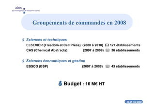 20-21 mai 2008
abes
agence bibliographique de l’enseignement supérieur
Sciences et techniques
ELSEVIER (Freedom et Cell Press) (2008 à 2010) 127 établissements
CAS (Chemical Abstracts) (2007 à 2009) 36 établissements
Sciences économiques et gestion
EBSCO (BSP) (2007 à 2009) 43 établissements
Budget : 16 M€ HT
Groupements de commandes en 2008
 