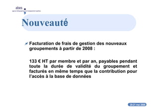 20-21 mai 2008
abes
agence bibliographique de l’enseignement supérieur
Nouveauté
Facturation de frais de gestion des nouveaux
groupements à partir de 2008 :
133 € HT par membre et par an, payables pendant
toute la durée de validité du groupement et
facturés en même temps que la contribution pour
l’accès à la base de données
 