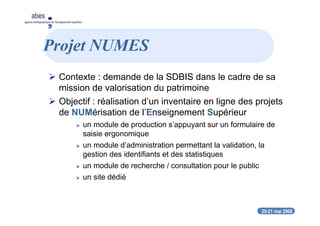 20-21 mai 2008
abes
agence bibliographique de l’enseignement supérieur
Projet NUMES
Contexte : demande de la SDBIS dans le cadre de sa
mission de valorisation du patrimoine
Objectif : réalisation d’un inventaire en ligne des projets
de NUMérisation de l’Enseignement Supérieur
un module de production s’appuyant sur un formulaire de
saisie ergonomique
un module d’administration permettant la validation, la
gestion des identifiants et des statistiques
un module de recherche / consultation pour le public
un site dédié
 