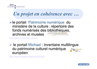 20-21 mai 2008
abes
agence bibliographique de l’enseignement supérieur
Un projet en cohérence avec …
le portail Patrimoine numérique du
ministère de la culture : répertoire des
fonds numérisés des bibliothèques,
archives et musées
http://www.numerique.culture.fr
le portail Michael : inventaire multilingue
du patrimoine culturel numérique
européen
http://www.michael-culture.org/fr/home
 