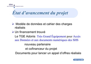 20-21 mai 2008
abes
agence bibliographique de l’enseignement supérieur
État d’avancement du projet
Modèle de données et cahier des charges
réalisés
Un financement trouvé
Le TGE Adonis Très Grand Équipement pour Accès
aux Données et aux documents numériques des SHS
nouveau partenaire
et cofinanceur du projet
Documents pour lancer un appel d’offres réalisés
 
