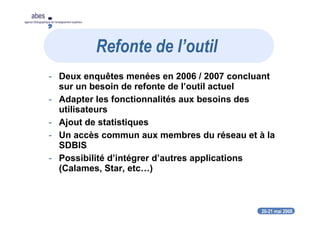 20-21 mai 2008
abes
agence bibliographique de l’enseignement supérieur
- Deux enquêtes menées en 2006 / 2007 concluant
sur un besoin de refonte de l’outil actuel
- Adapter les fonctionnalités aux besoins des
utilisateurs
- Ajout de statistiques
- Un accès commun aux membres du réseau et à la
SDBIS
- Possibilité d’intégrer d’autres applications
(Calames, Star, etc…)
Refonte de l’outil
 