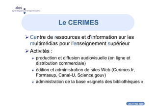 20-21 mai 2008
abes
agence bibliographique de l’enseignement supérieur
Centre de ressources et d'information sur les
multimédias pour l'enseignement supérieur
Activités :
production et diffusion audiovisuelle (en ligne et
distribution commerciale)
édition et administration de sites Web (Cerimes.fr,
Formasup, Canal-U, Science.gouv)
administration de la base «signets des bibliothèques »
Le CERIMES
 