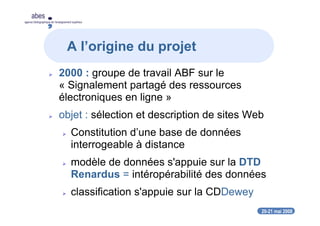 20-21 mai 2008
abes
agence bibliographique de l’enseignement supérieur
2000 : groupe de travail ABF sur le
« Signalement partagé des ressources
électroniques en ligne »
objet : sélection et description de sites Web
Constitution d’une base de données
interrogeable à distance
modèle de données s'appuie sur la DTD
Renardus = intéropérabilité des données
classification s'appuie sur la CDDewey
A l’origine du projet
 