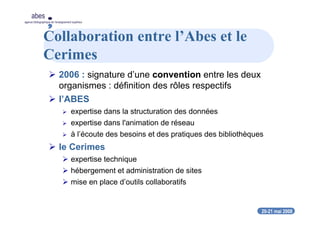 20-21 mai 2008
abes
agence bibliographique de l’enseignement supérieur
Collaboration entre l’Abes et le
Cerimes
2006 : signature d’une convention entre les deux
organismes : définition des rôles respectifs
l’ABES
expertise dans la structuration des données
expertise dans l'animation de réseau
à l’écoute des besoins et des pratiques des bibliothèques
le Cerimes
expertise technique
hébergement et administration de sites
mise en place d’outils collaboratifs
 