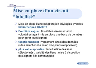20-21 mai 2008
abes
agence bibliographique de l’enseignement supérieur
Mise en place d’un circuit
“labellisé”
Mise en place d'une collaboration privilégiée avec les
bibliothèques CADIST
Première vague : les établissements Cadist
volontaires ayant mis en place une base de données
pour gérer leurs signets
fonctionnement : versement direct des données
(sites sélectionnés selon disciplines respectives)
plus value apportée : labellisation des sites
sélectionnés ; validité des liens ; mise à disposition
des signets à la communauté
 